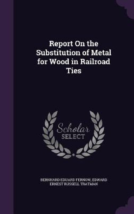 Report On the Substitution of Metal for Wood in Railroad Ties by Bernhard Eduard Fernow, Edward Ernest Russell Tratman