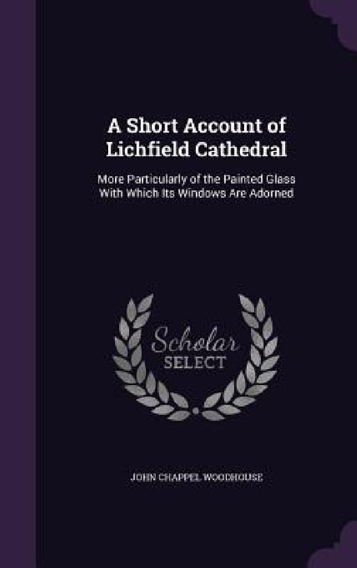 A Short Account of Lichfield Cathedral: More Particularly of the Painted Glass With Which Its Windows Are Adorned by John Chappel Woodhouse