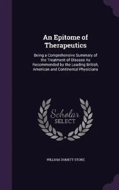 An Epitome of Therapeutics: Being a Comprehensive Summary of the Treatment of Disease As Recommended by the Leading British, American and Continen by William Domett Stone