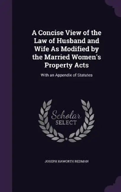 A Concise View of the Law of Husband and Wife As Modified by the Married Women's Property Acts: With an Appendix of Statutes by Joseph Haworth Redman