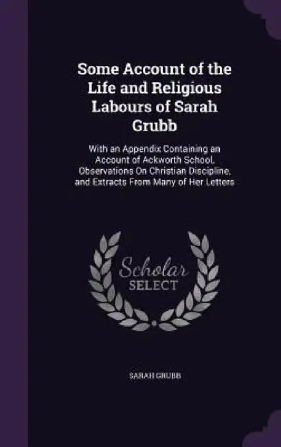 Some Account of the Life and Religious Labours of Sarah Grubb: With an Appendix Containing an Account of Ackworth School, Observations On Christian Di by Sarah Grubb