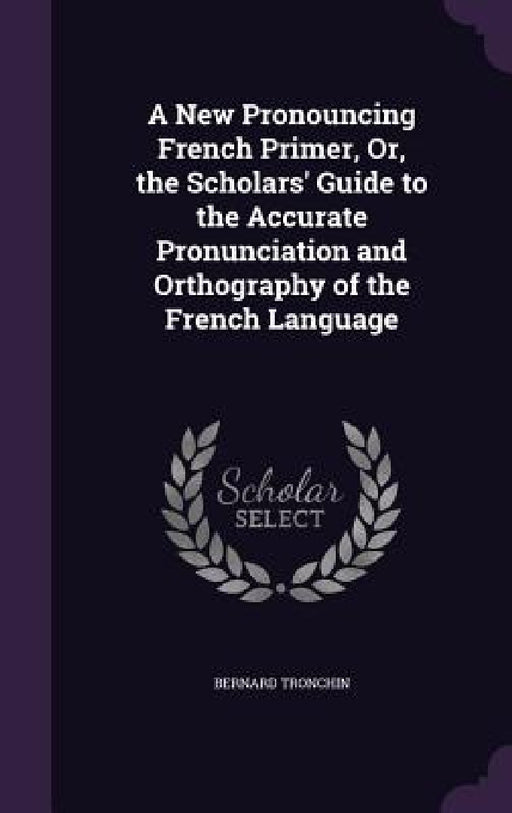 A New Pronouncing French Primer, Or, the Scholars' Guide to the Accurate Pronunciation and Orthography of the French Language by Bernard Tronchin