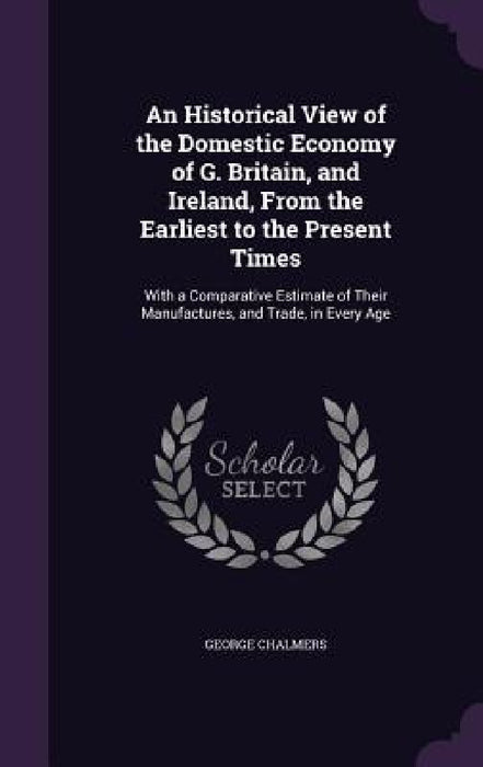 An Historical View of the Domestic Economy of G. Britain, and Ireland, From the Earliest to the Present Times: With a Comparative Estimate of Their Ma by George Chalmers