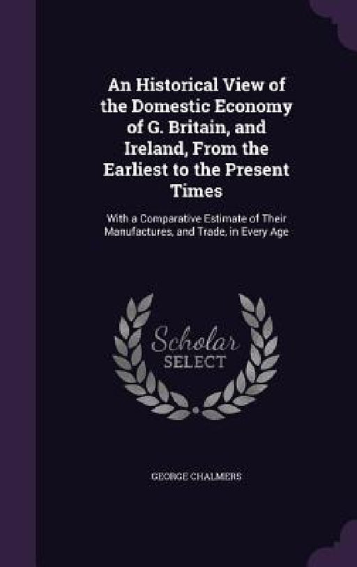 An Historical View of the Domestic Economy of G. Britain, and Ireland, From the Earliest to the Present Times: With a Comparative Estimate of Their Ma by George Chalmers