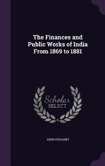 The Finances and Public Works of India From 1869 to 1881 by John Strachey