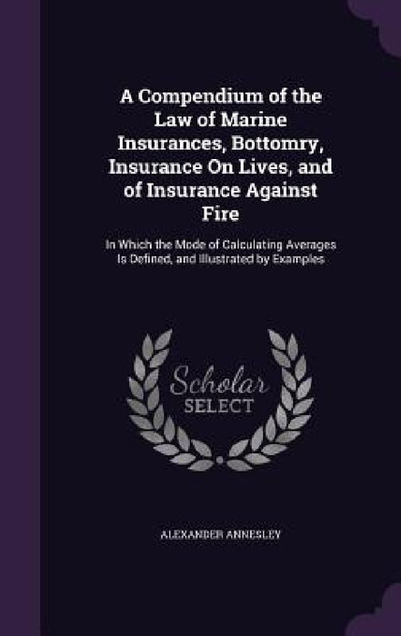 A Compendium of the Law of Marine Insurances, Bottomry, Insurance On Lives, and of Insurance Against Fire: In Which the Mode of Calculating Averages I by Alexander Annesley