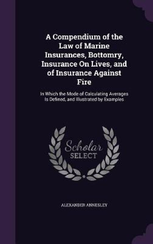 A Compendium of the Law of Marine Insurances, Bottomry, Insurance On Lives, and of Insurance Against Fire: In Which the Mode of Calculating Averages I by Alexander Annesley