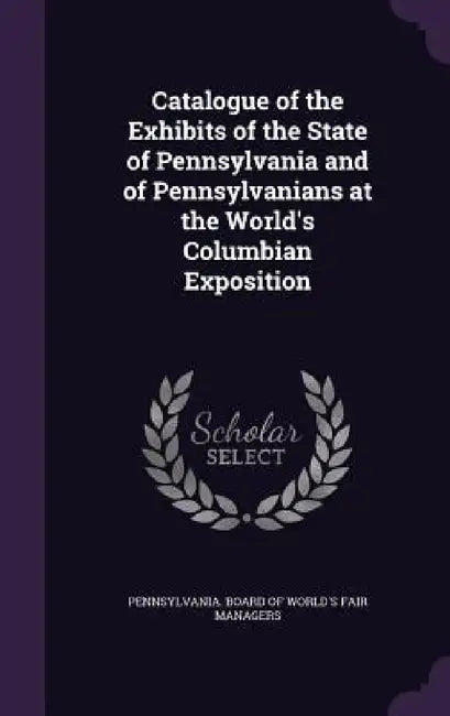 Catalogue of the Exhibits of the State of Pennsylvania and of Pennsylvanians at the World's Columbian Exposition by Pennsylvania Board of World's Fair Man
