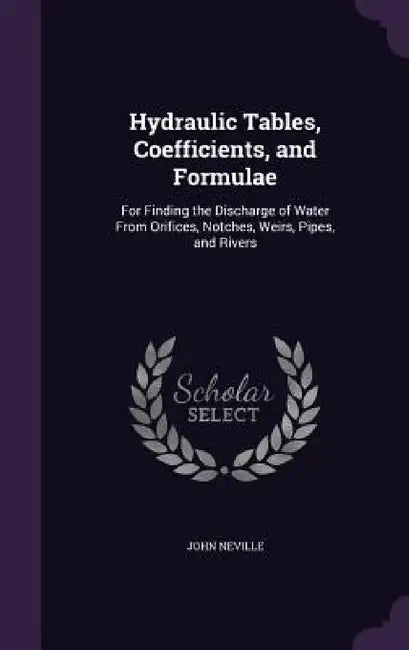 Hydraulic Tables, Coefficients, and Formulae: For Finding the Discharge of Water From Orifices, Notches, Weirs, Pipes, and Rivers by John Neville