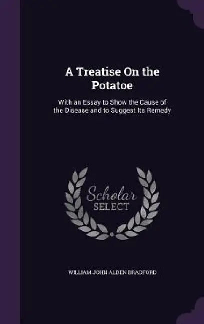 A Treatise On the Potatoe: With an Essay to Show the Cause of the Disease and to Suggest Its Remedy by William John Alden Bradford
