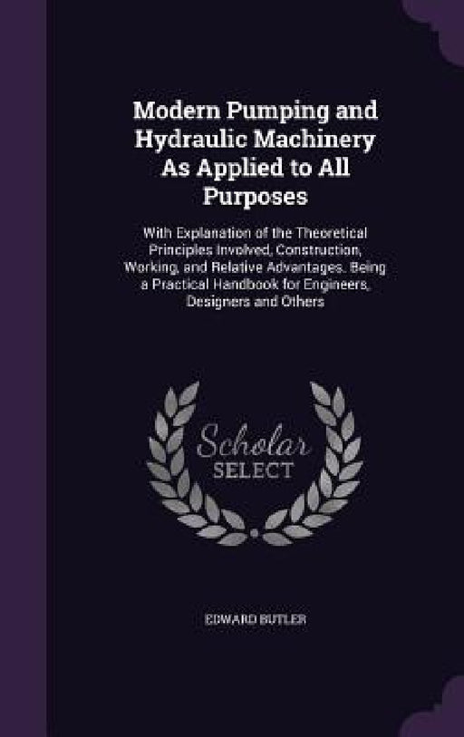 Modern Pumping and Hydraulic Machinery As Applied to All Purposes: With Explanation of the Theoretical Principles Involved, Construction, Working, and by Edward Butler