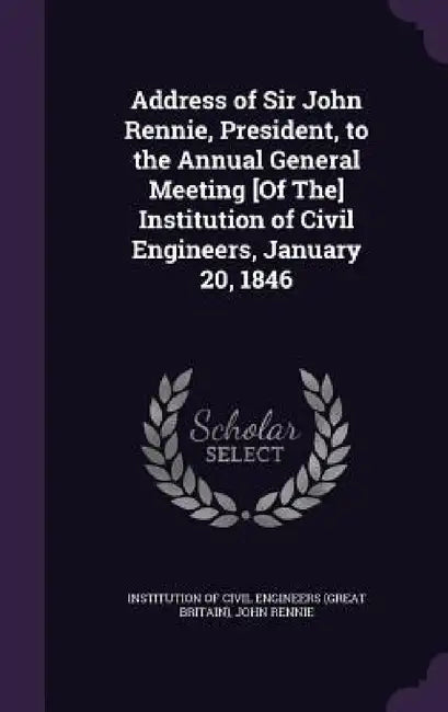 Address of Sir John Rennie, President, to the Annual General Meeting [Of The] Institution of Civil Engineers, January 20, 1846 by Institution of Civil Engineers (Great Br, John Rennie