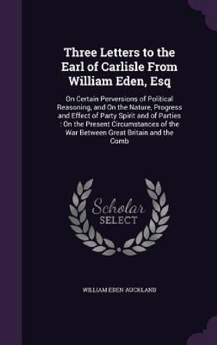 Three Letters to the Earl of Carlisle From William Eden, Esq: On Certain Perversions of Political Reasoning, and On the Nature, Progress and Effect of by William Eden Auckland