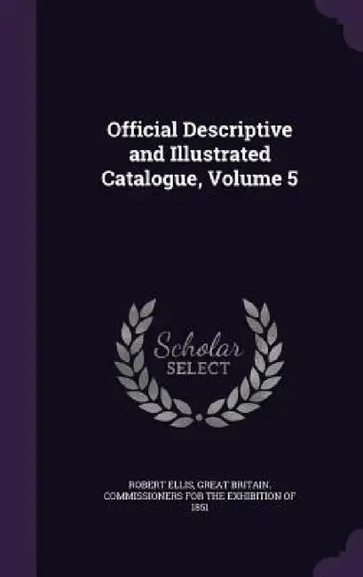 Official Descriptive and Illustrated Catalogue, Volume 5 by Robert Ellis, Great Britain Commissioners for the Exh