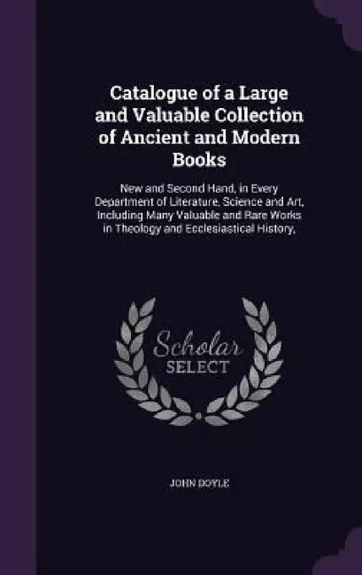 Catalogue of a Large and Valuable Collection of Ancient and Modern Books: New and Second Hand, in Every Department of Literature, Science and Art, Inc by John Doyle