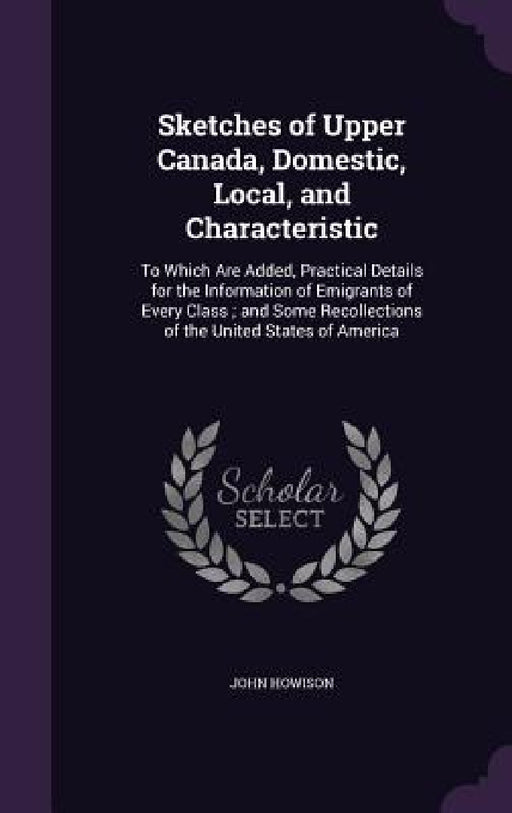 Sketches of Upper Canada, Domestic, Local, and Characteristic: To Which Are Added, Practical Details for the Information of Emigrants of Every Class; by John Howison