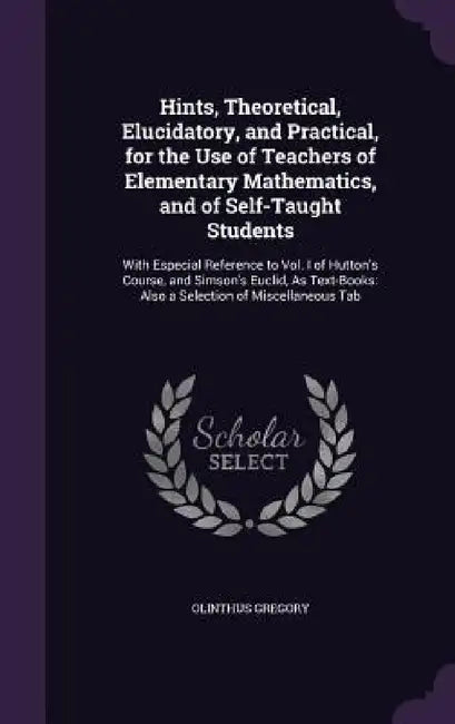 Hints, Theoretical, Elucidatory, and Practical, for the Use of Teachers of Elementary Mathematics, and of Self-Taught Students: With Especial Referenc by Olinthus Gregory