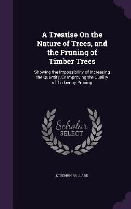 A Treatise On the Nature of Trees, and the Pruning of Timber Trees: Showing the Impossibility of Increasing the Quantity, Or Improving the Quality of by Stephen Ballard
