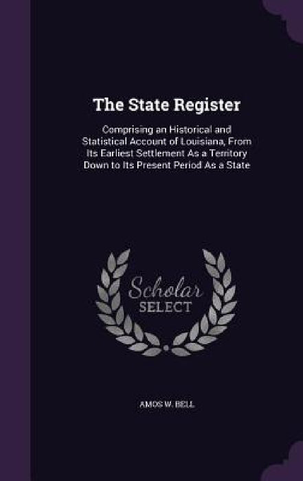 The State Register: Comprising an Historical and Statistical Account of Louisiana, From Its Earliest Settlement As a Territory Down to Its by Amos W. Bell