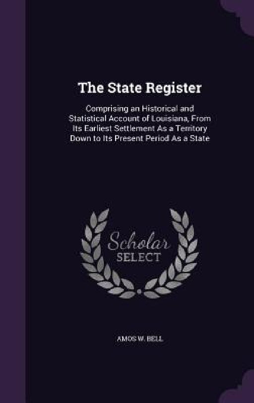 The State Register: Comprising an Historical and Statistical Account of Louisiana, From Its Earliest Settlement As a Territory Down to Its by Amos W. Bell