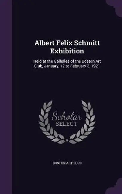 Albert Felix Schmitt Exhibition: Held at the Galleries of the Boston Art Club, January, 12 to February 3, 1921 by Boston Art Club