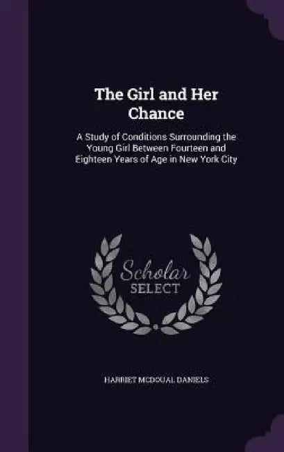 The Girl and Her Chance: A Study of Conditions Surrounding the Young Girl Between Fourteen and Eighteen Years of Age in New York City by Harriet McDoual Daniels