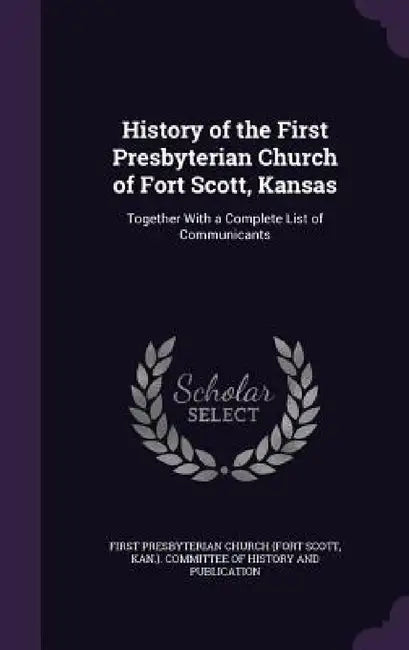 History of the First Presbyterian Church of Fort Scott, Kansas: Together With a Complete List of Communicants by K First Presbyterian Church (Fort Scott