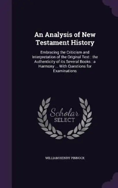 An Analysis of New Testament History: Embracing the Criticism and Interpretation of the Original Text: the Authenticity of its Several Books: a Harmon by William Henry Pinnock