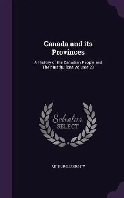 Canada and its Provinces: A History of the Canadian People and Their Institutions Volume 23 by Arthur G. Doughty