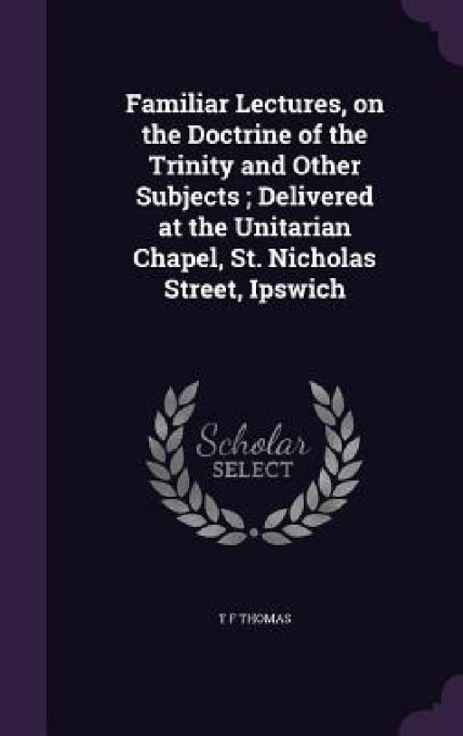 Familiar Lectures, on the Doctrine of the Trinity and Other Subjects; Delivered at the Unitarian Chapel, St. Nicholas Street, Ipswich by T. F. Thomas