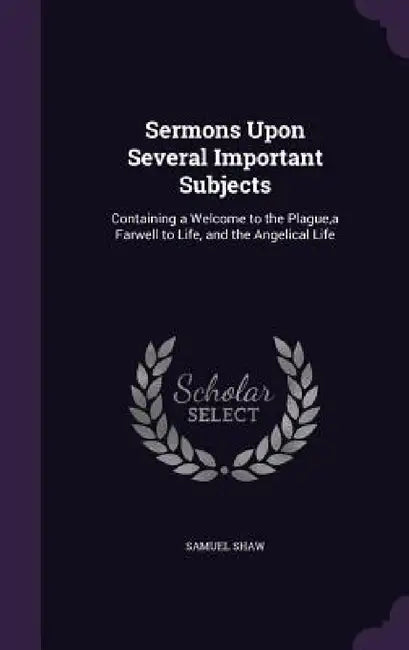 Sermons Upon Several Important Subjects: Containing a Welcome to the Plague, a Farwell to Life, and the Angelical Life by Samuel Shaw