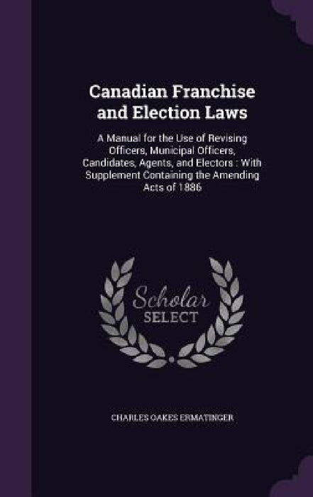 Canadian Franchise and Election Laws: A Manual for the Use of Revising Officers, Municipal Officers, Candidates, Agents, and Electors: With Supplement by Charles Oakes Ermatinger