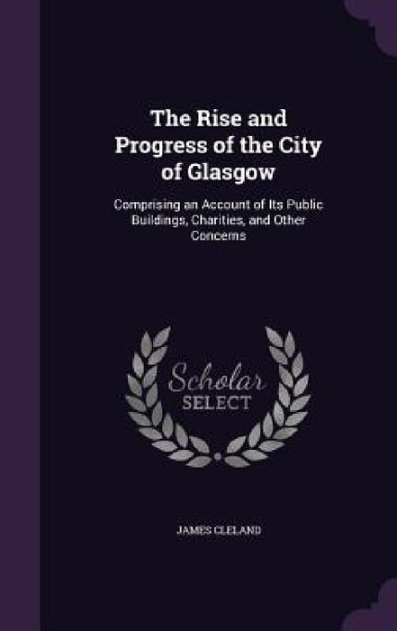The Rise and Progress of the City of Glasgow: Comprising an Account of Its Public Buildings, Charities, and Other Concerns by James Cleland