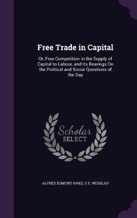 Free Trade in Capital: Or, Free Competition in the Supply of Capital to Labour, and Its Bearings On the Political and Social Questions of the Day by Alfred Egmont Hake, O. E. Wesslau