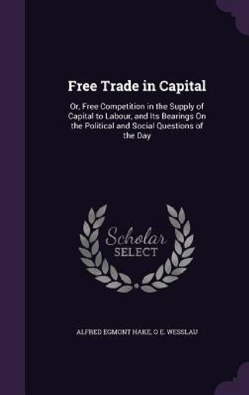 Free Trade in Capital: Or, Free Competition in the Supply of Capital to Labour, and Its Bearings On the Political and Social Questions of the Day by Alfred Egmont Hake, O. E. Wesslau