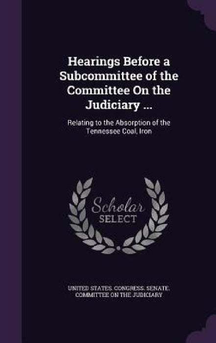 Hearings Before a Subcommittee of the Committee On the Judiciary ...: Relating to the Absorption of the Tennessee Coal, Iron by United States Congress Senate Committ
