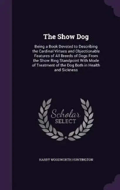 The Show Dog: Being a Book Devoted to Describing the Cardinal Virtues and Objectionable Features of All Breeds of Dogs From the Show by Harry Woodworth Huntington