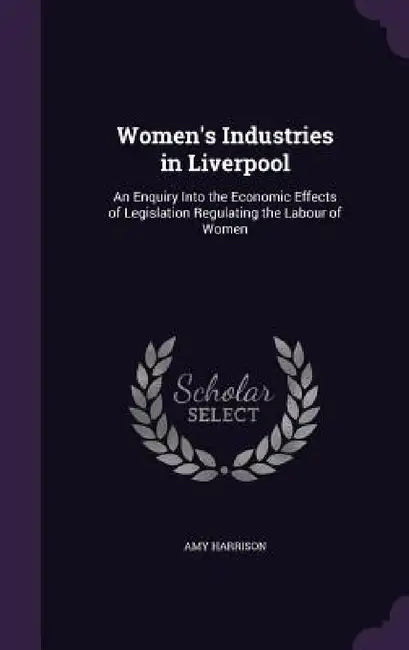 Women's Industries in Liverpool: An Enquiry Into the Economic Effects of Legislation Regulating the Labour of Women by Amy Harrison