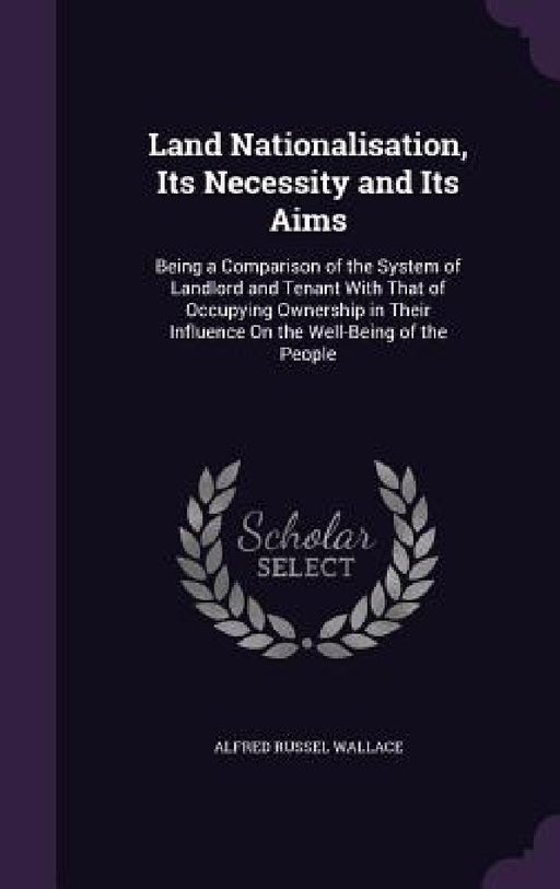 Land Nationalisation, Its Necessity and Its Aims: Being a Comparison of the System of Landlord and Tenant With That of Occupying Ownership in Their In by Alfred Russel Wallace