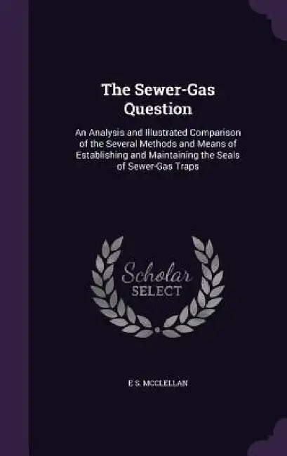 The Sewer-Gas Question: An Analysis and Illustrated Comparison of the Several Methods and Means of Establishing and Maintaining the Seals of Sewer-Gas by E. S. McClellan