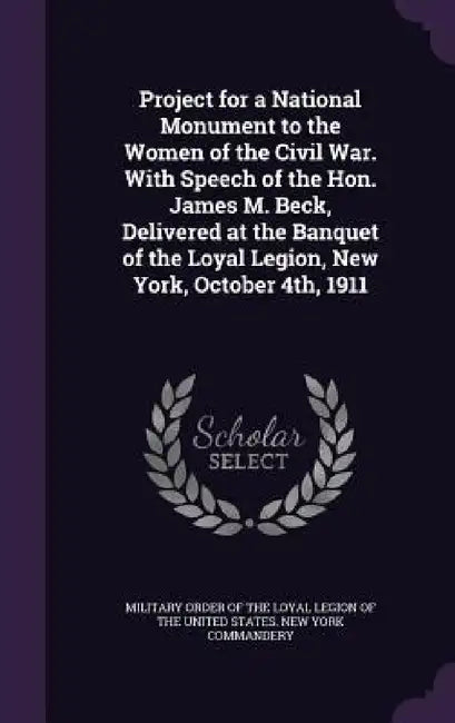 Project for a National Monument to the Women of the Civil War. With Speech of the Hon. James M. Beck, Delivered at the Banquet of the Loyal Legion, Ne by Military Order of the Loyal Legion of Th