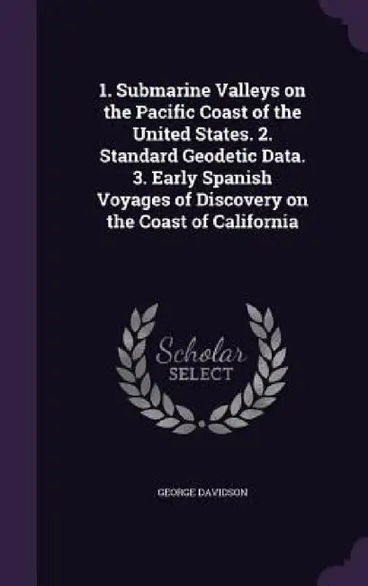 1. Submarine Valleys on the Pacific Coast of the United States. 2. Standard Geodetic Data. 3. Early Spanish Voyages of Discovery on the Coast of Calif by George Davidson