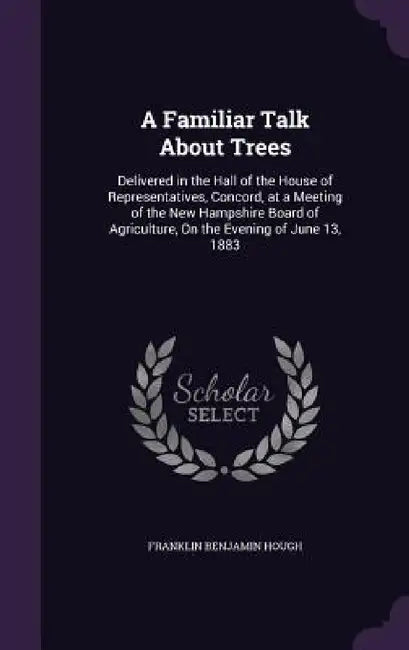 A Familiar Talk About Trees: Delivered in the Hall of the House of Representatives, Concord, at a Meeting of the New Hampshire Board of Agriculture by Franklin Benjamin Hough