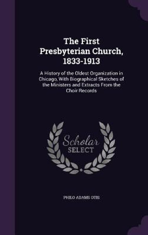 The First Presbyterian Church, 1833-1913: A History of the Oldest Organization in Chicago, With Biographical Sketches of the Ministers and Extracts Fr by Philo Adams Otis