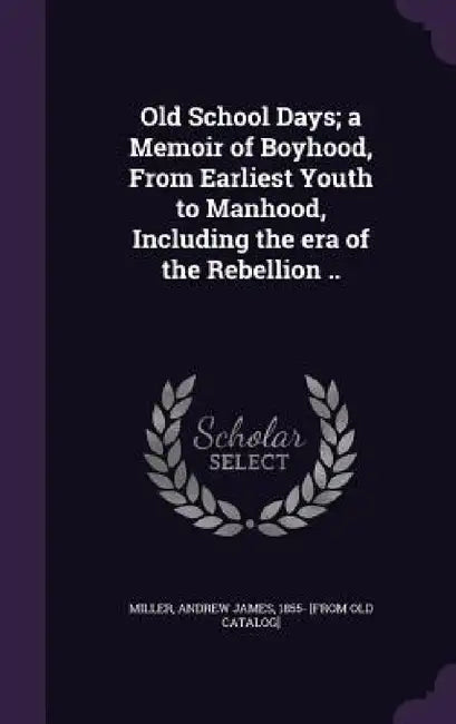Old School Days; a Memoir of Boyhood, From Earliest Youth to Manhood, Including the era of the Rebellion .. by Andrew James 1855- [From Old Ca Miller
