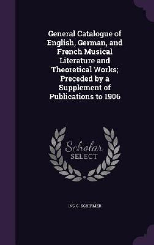 General Catalogue of English, German, and French Musical Literature and Theoretical Works; Preceded by a Supplement of Publications to 1906 by Inc G. Schirmer
