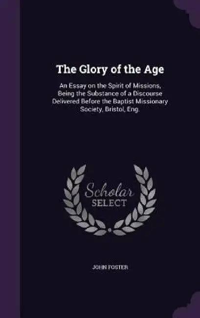 The Glory of the Age: An Essay on the Spirit of Missions, Being the Substance of a Discourse Delivered Before the Baptist Missionary Society, Bristol, by John Foster