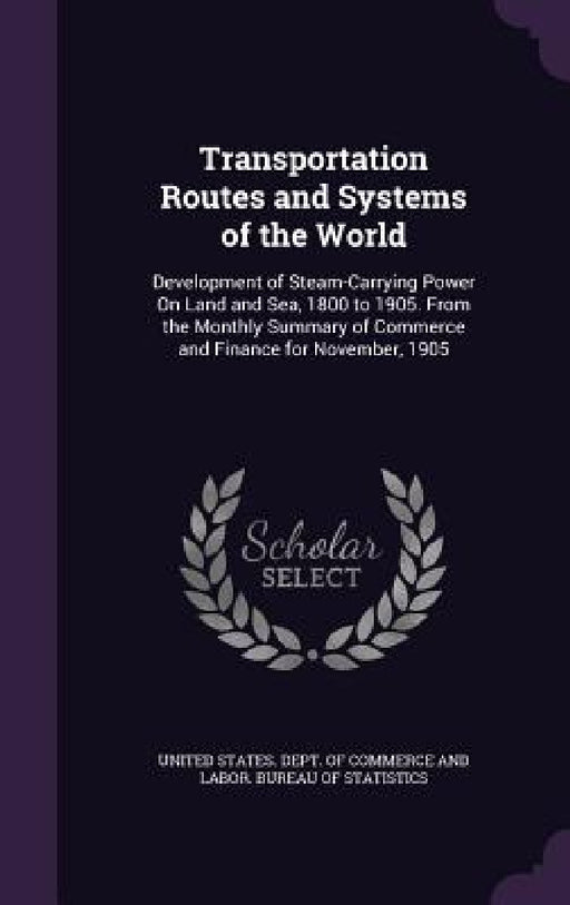 Transportation Routes and Systems of the World: Development of Steam-Carrying Power On Land and Sea, 1800 to 1905. From the Monthly Summary of Commerc by United States Dept of Commerce and Lab