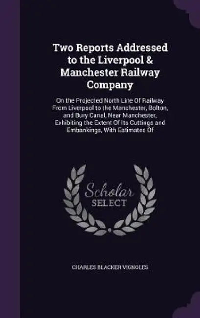 Two Reports Addressed to the Liverpool & Manchester Railway Company: On the Projected North Line Of Railway From Liverpool to the Manchester, Bolton, by Charles Blacker Vignoles