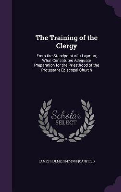 The Training of the Clergy: From the Standpoint of a Layman, What Constitutes Adequate Preparation for the Priesthood of the Protestant Episcopal Chur by James Hulme] 1847-1909 [Canfield